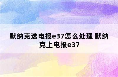 默纳克送电报e37怎么处理 默纳克上电报e37